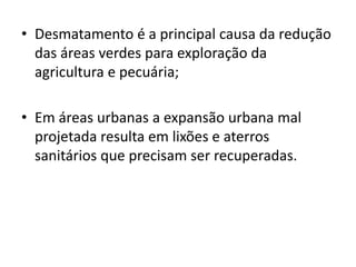 • Desmatamento é a principal causa da redução
das áreas verdes para exploração da
agricultura e pecuária;
• Em áreas urbanas a expansão urbana mal
projetada resulta em lixões e aterros
sanitários que precisam ser recuperadas.
 