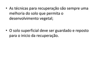 • As técnicas para recuperação são sempre uma
melhoria do solo que permita o
desenvolvimento vegetal;
• O solo superficial deve ser guardado e reposto
para o inicio da recuperação.
 