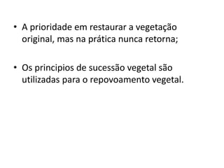 • A prioridade em restaurar a vegetação
original, mas na prática nunca retorna;
• Os principios de sucessão vegetal são
utilizadas para o repovoamento vegetal.
 