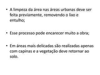 • A limpeza da área nas áreas urbanas deve ser
feita previamente, removendo o lixo e
entulho;
• Esse processo pode encarecer muito a obra;
• Em áreas mais delicadas são realizadas apenas
com capinas e a vegetação deve retornar ao
solo.
 