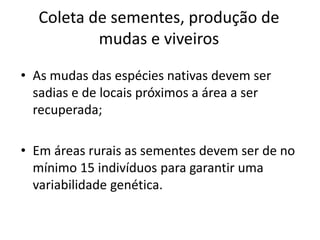 Coleta de sementes, produção de
mudas e viveiros
• As mudas das espécies nativas devem ser
sadias e de locais próximos a área a ser
recuperada;
• Em áreas rurais as sementes devem ser de no
mínimo 15 indivíduos para garantir uma
variabilidade genética.
 