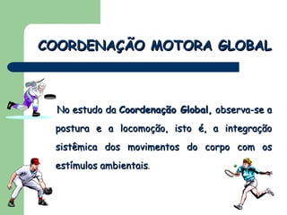 No estudo da  Coordenação Global,  observa-se a postura e a locomoção, isto é, a integração sistêmica dos movimentos do corpo com os estímulos ambientais .   COORDENAÇÃO MOTORA GLOBAL 