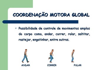 Possibilidade de controle de movimentos amplos do corpo como, andar, correr, rolar, saltitar, rastejar, engatinhar, entre outros. COORDENAÇÃO MOTORA GLOBAL ANDAR CORRER PULAR 