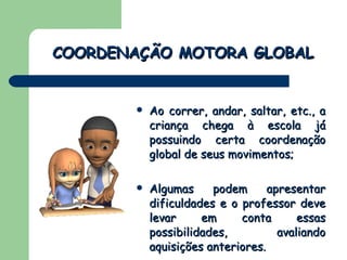 Ao correr, andar, saltar, etc., a criança chega à escola já possuindo certa coordenação global de seus movimentos; Algumas podem apresentar dificuldades e o professor deve levar em conta essas possibilidades, avaliando aquisições anteriores. COORDENAÇÃO MOTORA GLOBAL 