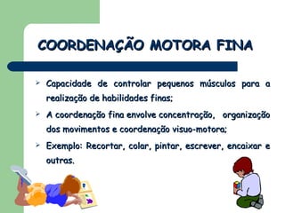 Capacidade de controlar pequenos músculos para a realização de habilidades finas; A coordenação fina envolve concentração,  organização dos movimentos e coordenação visuo-motora; Exemplo: Recortar, colar, pintar, escrever, encaixar e outras.  COORDENAÇÃO MOTORA FINA 