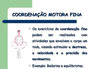 Os exercícios de  coordenação fina  podem ser realizados com atividades que envolvem o corpo um todo, visando estimular  a destreza, a velocidade e a precisão dos movimentos. Exemplo: Bailarina e equilibristas. COORDENAÇÃO MOTORA FINA 