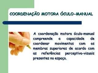 COORDENAÇÃO MOTORA ÓCULO-MANUAL A coordenação motora óculo-manual compreende a capacidade de coordenar movimentos com os membros superiores de acordo com as referências perceptivo-visuais presentes no espaço.   