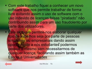 Com este trabalho fiquei a conhecer um novo software que nos permite trabalhar de forma livre evitando assim o uso de software com o uso indevido de licenças falsas “piratiado” não contribuindo assim para um uso fraudolento por parte dos utilizadores. Este sfotware permite-nos elaborar qualquer tipo de trabalhos seja por parte de pessoas singulares ou empresariais dando assim oportunidade a nós estudantes podermos possuir o mesmo sem necessitarmos de qualquer licença, facilitando assim também as Escola e Universidades 