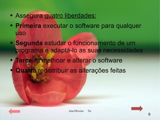 Assegura  quatro liberdades: Primeira  executar o software para qualquer uso Segunda  estudar o funcionamento de um programa e adaptá-lo as suas necessidades Terceira  melhoar e alterar o software  Quarta  redistribuir as alterações feitas 