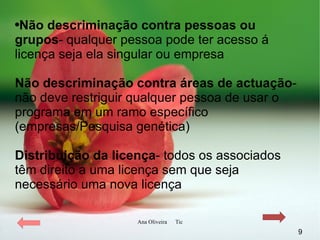 Não descriminação contra pessoas ou grupos - qualquer pessoa pode ter acesso á licença seja ela singular ou empresa   Não descriminação contra áreas de actuação - não deve restriguir qualquer pessoa de usar o programa em um ramo específico   (empresas/Pesquisa genética) Distribuição da licença - todos os associados têm direito a uma licença sem que seja necessário uma nova licença 