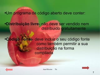 Um programa de código aberto deve conter: Distribuição livre - não deve ser vendido nem    distribuido gratuitamente Código Fonte - deve incluir o seu código fonte  como também permitir a sua  distribuição na forma    compilada 