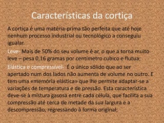 Características da cortiça
A cortiça é uma matéria-prima tão perfeita que até hoje
nenhum processo industrial ou tecnológico a conseguiu
igualar.
Leve- Mais de 50% do seu volume é ar, o que a torna muito
leve – pesa 0,16 gramas por centímetro cubico e flutua;
Elástica e compressível- É o único sólido que ao ser
apertado num dos lados não aumenta de volume no outro. E
tem uma «memória elástica» que lhe permite adaptar-se a
variações de temperatura e de pressão. Esta característica
deve-se à mistura gasosa entre cada célula, que facilita a sua
compressão até cerca de metade da sua largura e a
descompressão, regressando à forma original;
 