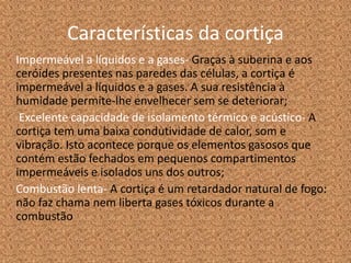 Características da cortiça
Impermeável a líquidos e a gases- Graças à suberina e aos
ceróides presentes nas paredes das células, a cortiça é
impermeável a líquidos e a gases. A sua resistência à
humidade permite-lhe envelhecer sem se deteriorar;
Excelente capacidade de isolamento térmico e acústico- A
cortiça tem uma baixa condutividade de calor, som e
vibração. Isto acontece porque os elementos gasosos que
contém estão fechados em pequenos compartimentos
impermeáveis e isolados uns dos outros;
Combustão lenta- A cortiça é um retardador natural de fogo:
não faz chama nem liberta gases tóxicos durante a
combustão
 