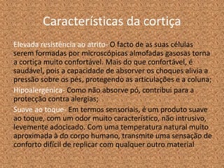 Características da cortiça
Elevada resistência ao atrito- O facto de as suas células
serem formadas por microscópicas almofadas gasosas torna
a cortiça muito confortável. Mais do que confortável, é
saudável, pois a capacidade de absorver os choques alivia a
pressão sobre os pés, protegendo as articulações e a coluna;
Hipoalergénica- Como não absorve pó, contribui para a
protecção contra alergias;
Suave ao toque- Em termos sensoriais, é um produto suave
ao toque, com um odor muito característico, não intrusivo,
levemente adocicado. Com uma temperatura natural muito
aproximada à do corpo humano, transmite uma sensação de
conforto difícil de replicar com qualquer outro material
 