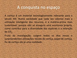 A conquista no espaço
A cortiça é um material tecnologicamente relevante para o
século XXI. Numa sociedade que cada vez valoriza mais a
utilização inteligente dos recursos, é a matéria-prima mais
sustentável, porque não só assegura uma economia própria,
como contribui para a diversidade das espécies e a retenção
de CO2.
Fruto da investigação, surgem todos os dias novas e
surpreendentes utilizações: tecido de cortiça, papel de cortiça,
fio de cortiça são já uma realidade.
 