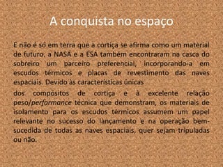A conquista no espaço
E não é só em terra que a cortiça se afirma como um material
de futuro. a NASA e a ESA também encontraram na casca do
sobreiro um parceiro preferencial, incorporando-a em
escudos térmicos e placas de revestimento das naves
espaciais. Devido às características únicas
dos compósitos de cortiça e à excelente relação
peso/performance técnica que demonstram, os materiais de
isolamento para os escudos térmicos assumem um papel
relevante no sucesso do lançamento e na operação bem-
sucedida de todas as naves espaciais, quer sejam tripuladas
ou não.
 