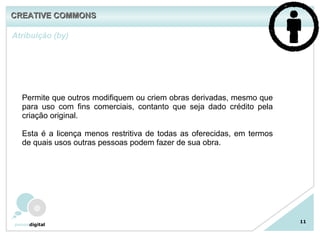 11 Atribuição (by)  Permite que outros modifiquem ou criem obras derivadas, mesmo que para uso com fins comerciais, contanto que seja dado crédito pela criação original. Esta é a licença menos restritiva de todas as oferecidas, em termos de quais usos outras pessoas podem fazer de sua obra.  CREATIVE COMMONS 
