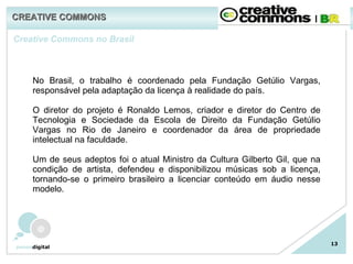 13 Creative Commons no Brasil No Brasil, o trabalho é coordenado pela Fundação Getúlio Vargas, responsável pela adaptação da licença à realidade do país.   O diretor do projeto é Ronaldo Lemos, criador e diretor do Centro de Tecnologia e Sociedade   da Escola de Direito da Fundação Getúlio Vargas no Rio de Janeiro e coordenador da área de propriedade intelectual na faculdade.   Um de seus adeptos foi o atual Ministro da Cultura Gilberto Gil, que na condição de artista, defendeu e disponibilizou músicas sob a licença, tornando-se o primeiro brasileiro a licenciar conteúdo em áudio nesse modelo. CREATIVE COMMONS 