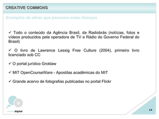14 Exemplos de obras que possuem estas licenças Todo o conteúdo da Agência Brasil, da Radiobrás (notícias, fotos e vídeos produzidos pela operadora de TV e Rádio do Governo Federal do Brasil) O livro de Lawrence Lessig Free Culture (2004), primeiro livro licenciado sob CC O portal jurídico Groklaw MIT OpenCourseWare - Apostilas acadêmicas do MIT Grande acervo de fotografias publicadas no portal Flickr CREATIVE COMMONS 