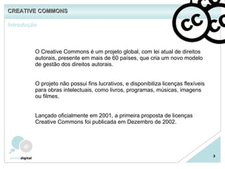 Introdução CREATIVE COMMONS 3 O Creative Commons é um projeto global, com lei atual de direitos autorais, presente em mais de 60 países, que cria um novo modelo de gestão dos direitos autorais. O projeto não possui fins lucrativos, e disponibiliza licenças flexíveis para obras intelectuais, como livros, programas, músicas, imagens ou filmes. Lançado oficialmente em 2001, a primeira proposta de licenças Creative Commons foi publicada em Dezembro de 2002. 