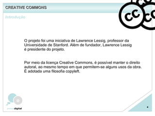 Introdução 4 O projeto foi uma iniciativa de Lawrence Lessig, professor da Universidade de Stanford. Além de fundador, Lawrence Lessig é presidente do projeto. Por meio da licença Creative Commons, é possível manter o direito autoral, ao mesmo tempo em que permitem-se alguns usos da obra. É adotada uma filosofia copyleft. CREATIVE COMMONS 