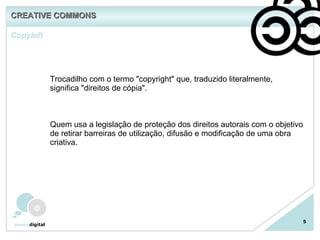 Copyleft 5 Trocadilho com o termo "copyright" que, traduzido literalmente, significa "direitos de cópia". Quem usa a legislação de proteção dos direitos autorais com o objetivo de retirar barreiras de utilização, difusão e modificação de uma obra criativa. CREATIVE COMMONS 