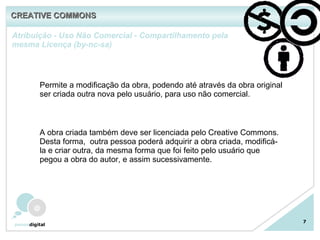 Atribuição - Uso Não Comercial - Compartilhamento pela mesma Licença (by-nc-sa) 7 Permite a modificação da obra, podendo até através da obra original ser criada outra nova pelo usuário, para uso não comercial. A obra criada também deve ser licenciada pelo Creative Commons. Desta forma,  outra pessoa poderá adquirir a obra criada, modificá-la e criar outra, da mesma forma que foi feito pelo usuário que pegou a obra do autor, e assim sucessivamente. CREATIVE COMMONS 