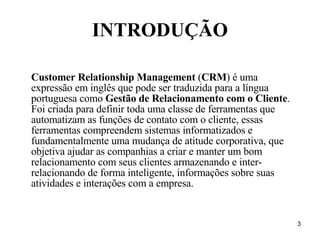 INTRODUÇÃO Customer Relationship Management  ( CRM ) é uma expressão em inglês que pode ser traduzida para a língua portuguesa como  Gestão de Relacionamento com o Cliente . Foi criada para definir toda uma classe de ferramentas que automatizam as funções de contato com o cliente, essas ferramentas compreendem sistemas informatizados e fundamentalmente uma mudança de atitude corporativa, que objetiva ajudar as companhias a criar e manter um bom relacionamento com seus clientes armazenando e inter-relacionando de forma inteligente, informações sobre suas atividades e interações com a empresa. 