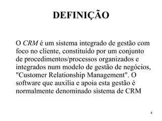 DEFINIÇÃO O  CRM  é um sistema integrado de gestão com foco no cliente, constituído por um conjunto de procedimentos/processos organizados e integrados num modelo de gestão de negócios, "Customer Relationship Management". O software que auxilia e apoia esta gestão é normalmente denominado sistema de CRM   