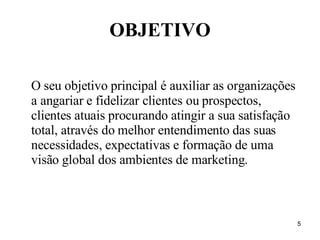OBJETIVO O seu objetivo principal é auxiliar as organizações a angariar e fidelizar clientes ou prospectos, clientes atuais procurando atingir a sua satisfação total, através do melhor entendimento das suas necessidades, expectativas e formação de uma visão global dos ambientes de marketing. 