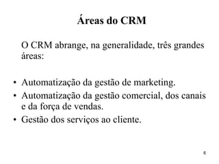 O CRM abrange, na generalidade, três grandes áreas: Automatização da gestão de marketing. Automatização da gestão comercial, dos canais e da força de vendas. Gestão dos serviços ao cliente. Áreas do CRM 