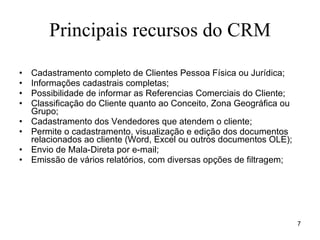 Principais recursos do CRM Cadastramento completo de Clientes Pessoa Física ou Jurídica; Informações cadastrais completas; Possibilidade de informar as Referencias Comerciais do Cliente; Classificação do Cliente quanto ao Conceito, Zona Geográfica ou Grupo; Cadastramento dos Vendedores que atendem o cliente; Permite o cadastramento, visualização e edição dos documentos relacionados ao cliente (Word, Excel ou outros documentos OLE);  Envio de Mala-Direta por e-mail; Emissão de vários relatórios, com diversas opções de filtragem;   