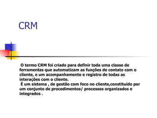CRM O termo CRM foi criado para definir toda uma classe de  ferramentas que automatizam as funções de contato com o  cliente, e um acompanhamento e registro de todas as  interações com o cliente. É  um sistema , de gestão com foco no cliente,constituído por  um conjunto de procedimentos/ processos organizados e  integrados . 