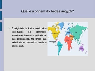 Qual é a origem do Aedes aegypti? É originário da África, tendo sido introduzido no continente americano durante o período de sua colonização. No Brasil sua existência é conhecida desde o século XVII. 