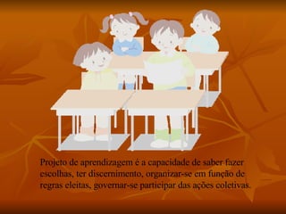 Projeto de aprendizagem é a capacidade de saber fazer escolhas, ter discernimento, organizar-se em função de regras eleitas, governar-se participar das ações coletivas. 