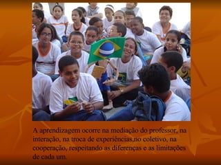 A aprendizagem ocorre na mediação do professor, na interação, na troca de experiências,no coletivo, na cooperação, respeitando as diferenças e as limitações de cada um. 