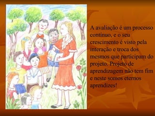 A avaliação é um processo contínuo, e o seu crescimento é visto pela interação e troca dos mesmos que participam do projeto. Projeto de aprendizagem não tem fim e neste somos eternos aprendizes! 