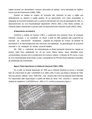 capital nacional, por demandarem menores dimensões de plantas, menor densidade de capital e
menor risco de investimento (CANO, 1998).
Quando se analisa as origens da formação das indústrias no país, a região que
evidentemente se destaca é capital paulista. Ali se desenvolveu, com maior propriedade, a
integração da economia brasileira com o comércio internacional “por meio da exportação de café, e o
desenvolvimento de uma industrialização dependente” (RICCI, 2002, p.152). Neste contexto, as
indústrias têxteis representam o primeiro setor de desenvolvimento industrial no país (RICCI, 2002).
O Nascimento da Indústria
Conforme a análise de Cardoso (1961), o surgimento dos primeiros focos da produção
industrial começou a se manifestar no Brasil a partir de 1885, apoiados pelo surgimento do
mercado de mão-de-obra assalariada, originada da imigração em massa, da abolição da
escravatura e do desmantelamento das estruturas pré-capitalistas, da generalização da economia
mercantil e da ampliação da divisão social do trabalho
Até 1920, o coeficiente de industrialização no Brasil (produção industrial em relação ao
produto total) ficou estabilizado em 20 por cento. Nessa época, essas atividades eram
compreendidas somente como complemento do comércio exterior. A década de 20 marca o início
de uma industrialização ainda tímida no país, conseqüência da Primeira Guerra Mundial e da política
de substituição das importações.
Alguns Fatos Importantes no Ambiente Nacional (1930 a 1980)
Foi a partir da Grande Depressão de 1930 que a indústria brasileira se tornou o “principal
fator de crescimento do país” (LACERDA et al. 2003, p.68). A crise, que atingiu a década de 1930,
teve seu período definido entre 1929-1933, mas persistiu até o início da Segunda Guerra Mundial.
Foi responsável pela especulação e quebra de Bolsa de Nova York, iniciando o “período mais
instável do capitalismo” (LACERDA et al,. 2003, p.71), conforme apresenta a figura 1:
 