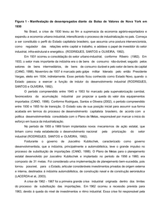 Figura 1 - Manifestação de desempregados diante da Bolsa de Valores de Nova York em
1930
No Brasil, a crise de 1930 levou ao fim a supremacia da economia agrário-exportadora e
expandiu a economia urbano-industrial, intensificando o processo de industrialização no país. Começa
a ser constituído o perfil do Estado capitalista brasileiro, que assumia uma postura intervencionista,
como regulador das relações entre capital e trabalho, e adotava o papel de investidor do setor
industrial, infra-estrutural e energético. (RODRIGUES, SANTOS e OLIVEIRA, 1992).
Em 1931 ocorreu a consolidação do setor urbano-industrial, conforme Ribeiro (1982). Em
1933, o setor mais importante da indústria era o de bens de consumo não-durável, seguido pelos
setores de bens intermediários, de bens de consumo durável e pelo setor de bens de capital
(CANO, 1998). Novembro de 1937 é marcado pelo golpe militar liderado pelo então Presidente
Vargas, eleito em 1934, indiretamente. Esse período ficou conhecido como Estado Novo, quando o
Estado passou a exercer a função de indutor do desenvolvimento industrial (RODRIGUES,
SANTOS e OLIVEIRA, 1992).
O período compreendido entre 1945 e 1953 foi marcado pela supervalorização cambial,
favorecedora da acumulação industrial por propiciar a queda do valor dos equipamentos
importados (CANO, 1998). Conforme Rodrigues, Santos e Oliveira (2002), o período compreendido
entre 1930 e 1955 foi de transição. O Estado saiu de sua posição inicial para assumir sua forma
acabada em termos do processo de desenvolvimento capitalista brasileiro, de acordo com a
política desenvolvimentista consolidada com o Plano de Metas, responsável por marcar o início do
esforço em busca da industrialização.
No período de 1955 a 1969 foram implantados novos mecanismos de ação estatal, que
tinham como meta estabelecida o desenvolvimento nacional pela priorização do setor
industrial (RODRIGUES, SANTOS e OLIVEIRA, 1992).
Foidurante o governo de Juscelino Kubitschek, caracterizado como governo
desenvolvimentista, que a indústria, principalmente a automobilística, teve o grande impulso no
processo de substituição de importações (CANO, 1998). O Plano de Metas para o planejamento
estatal desenvolvido por Juscelino Kubitschek e implantado no período de 1956 a 1960, era
composto de 31 metas. Foi considerado uma implementação de planejamento bem-sucedida, pois
tornou possível, para o Estado, articular consideráveis investimentos privados de origem externa
e interna, destinados à indústria automobilística, de construção naval e de construção aeronáutica
(LACERDA et al,. 2003).
A crise de 1962 - 1967 foi a primeira grande crise industrial originada dentro dos limites
do processo de substituição das importações. Em 1962 ocorreu a recessão prevista para
1963, devido à queda do nível de investimentos e ritmo industrial. Essa crise foi responsável pela
 
