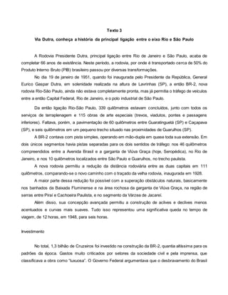 Texto 3
Via Dutra, conheça a história da principal ligação entre o eixo Rio e São Paulo
A Rodovia Presidente Dutra, principal ligação entre Rio de Janeiro e São Paulo, acaba de
completar 66 anos de existência. Neste período, a rodovia, por onde é transportado cerca de 50% do
Produto Interno Bruto (PIB) brasileiro passou por diversas transformações.
No dia 19 de janeiro de 1951, quando foi inaugurada pelo Presidente da República, General
Eurico Gaspar Dutra, em solenidade realizada na altura de Lavrinhas (SP), a então BR-2, nova
rodovia Rio-São Paulo, ainda não estava completamente pronta, mas já permitia o tráfego de veículos
entre a então Capital Federal, Rio de Janeiro, e o polo industrial de São Paulo.
Da então ligação Rio-São Paulo, 339 quilômetros estavam concluídos, junto com todos os
serviços de terraplenagem e 115 obras de arte especiais (trevos, viadutos, pontes e passagens
inferiores). Faltava, porém, a pavimentação de 60 quilômetros entre Guaratinguetá (SP) e Caçapava
(SP), e seis quilômetros em um pequeno trecho situado nas proximidades de Guarulhos (SP).
A BR-2 contava com pista simples, operando em mão-dupla em quase toda sua extensão. Em
dois únicos segmentos havia pistas separadas para os dois sentidos de tráfego: nos 46 quilômetros
compreendidos entre a Avenida Brasil e a garganta de Viúva Graça (hoje, Seropédica), no Rio de
Janeiro, e nos 10 quilômetros localizados entre São Paulo e Guarulhos, no trecho paulista.
A nova rodovia permitiu a redução da distância rodoviária entre as duas capitais em 111
quilômetros, comparando-se o novo caminho com o traçado da velha rodovia, inaugurada em 1928.
A maior parte dessa redução foi possível com a superação obstáculos naturais, basicamente
nos banhados da Baixada Fluminense e na área rochosa da garganta de Viúva Graça, na região de
serras entre Piraí e Cachoeira Paulista, e no segmento da Várzea de Jacareí.
Além disso, sua concepção avançada permitiu a construção de aclives e declives menos
acentuados e curvas mais suaves. Tudo isso representou uma significativa queda no tempo de
viagem, de 12 horas, em 1948, para seis horas.
Investimento
No total, 1,3 bilhão de Cruzeiros foi investido na construção da BR-2, quantia altíssima para os
padrões da época. Gastos muito criticados por setores da sociedade civil e pela imprensa, que
classificava a obra como “luxuosa”. O Governo Federal argumentava que o desbravamento do Brasil
 