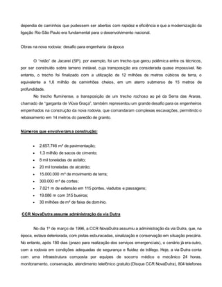 dependia de caminhos que pudessem ser abertos com rapidez e eficiência e que a modernização da
ligação Rio-São Paulo era fundamental para o desenvolvimento nacional.
Obras na nova rodovia: desafio para engenharia da época
O “retão” de Jacareí (SP), por exemplo, foi um trecho que gerou polêmica entre os técnicos,
por ser construído sobre terreno instável, cuja transposição era considerada quase impossível. No
entanto, o trecho foi finalizado com a utilização de 12 milhões de metros cúbicos de terra, o
equivalente a 1,6 milhão de caminhões cheios, em um aterro submerso de 15 metros de
profundidade.
No trecho fluminense, a transposição de um trecho rochoso ao pé da Serra das Araras,
chamado de “garganta de Viúva Graça”, também representou um grande desafio para os engenheiros
empenhados na construção da nova rodovia, que comandaram complexas escavações, permitindo o
rebaixamento em 14 metros do paredão de granito.
Números que envolveram a construção:
 2.657.746 m² de pavimentação;
 1,3 milhão de sacos de cimento;
 8 mil toneladas de asfalto;
 20 mil toneladas de alcatrão;
 15.000.000 m³ de movimento de terra;
 300.000 m³ de cortes;
 7.021 m de extensão em 115 pontes, viadutos e passagens;
 19.086 m com 315 bueiros;
 30 milhões de m² de faixa de domínio.
CCR NovaDutra assume administração da via Dutra
No dia 1º de março de 1996, a CCR NovaDutra assumiu a administração da via Dutra, que, na
época, estava deteriorada, com pistas esburacadas, sinalização e conservação em situação precária.
No entanto, após 180 dias (prazo para realização dos serviços emergenciais), o cenário já era outro,
com a rodovia em condições adequadas de segurança e fluidez de tráfego. Hoje, a via Dutra conta
com uma infraestrutura composta por equipes de socorro médico e mecânico 24 horas,
monitoramento, conservação, atendimento telefônico gratuito (Disque CCR NovaDutra), 804 telefones
 