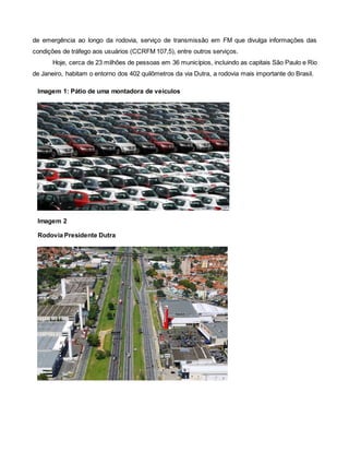 de emergência ao longo da rodovia, serviço de transmissão em FM que divulga informações das
condições de tráfego aos usuários (CCRFM 107,5), entre outros serviços.
Hoje, cerca de 23 milhões de pessoas em 36 municípios, incluindo as capitais São Paulo e Rio
de Janeiro, habitam o entorno dos 402 quilômetros da via Dutra, a rodovia mais importante do Brasil.
Imagem 1: Pátio de uma montadora de veículos
Imagem 2
Rodovia Presidente Dutra
 