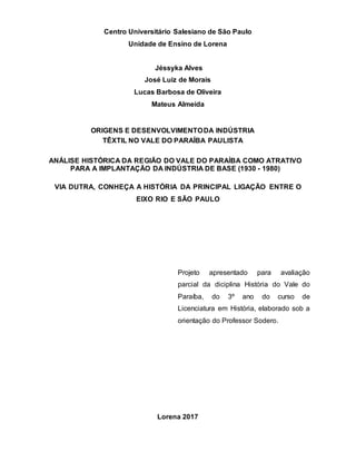 Centro Universitário Salesiano de São Paulo
Unidade de Ensino de Lorena
Jéssyka Alves
José Luiz de Morais
Lucas Barbosa de Oliveira
Mateus Almeida
ORIGENS E DESENVOLVIMENTODA INDÚSTRIA
TÊXTIL NO VALE DO PARAÍBA PAULISTA
ANÁLISE HISTÓRICA DA REGIÃO DO VALE DO PARAÍBA COMO ATRATIVO
PARA A IMPLANTAÇÃO DA INDÚSTRIA DE BASE (1930 - 1980)
VIA DUTRA, CONHEÇA A HISTÓRIA DA PRINCIPAL LIGAÇÃO ENTRE O
EIXO RIO E SÃO PAULO
Projeto apresentado para avaliação
parcial da diciplina História do Vale do
Paraíba, do 3º ano do curso de
Licenciatura em História, elaborado sob a
orientação do Professor Sodero.
Lorena 2017
 