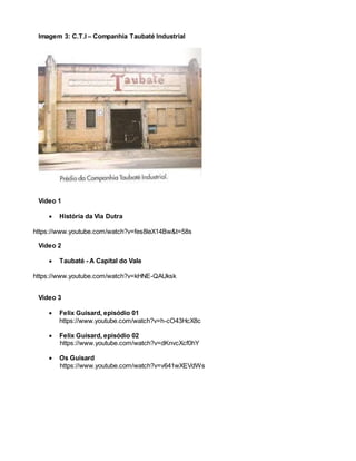 Imagem 3: C.T.I – Companhia Taubaté Industrial
Vídeo 1
 História da Via Dutra
https://www.youtube.com/watch?v=fes8leX14Bw&t=58s
Vídeo 2
 Taubaté - A Capital do Vale
https://www.youtube.com/watch?v=kHNE-QAUksk
Vídeo 3
 Felix Guisard, episódio 01
https://www.youtube.com/watch?v=h-cO43HcX8c
 Felix Guisard, episódio 02
https://www.youtube.com/watch?v=dKnvcXcf0hY
 Os Guisard
https://www.youtube.com/watch?v=v641wXEVdWs
 