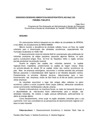 Texto 1
ORIGENSE DESENVOLVIMENTO DAINDÚSTRIATÊXTILNO VALE DO
PARAÍBA PAULISTA
Fabio Ricci
Programa de Pós-Graduação em Administração e Núcleo de Pesquisas
Econômicas e Sociais da Universidade de Taubaté -PPGA/NUPES -UNITAU
RESUMO
Os pressupostos teóricos basearam-se nos efeitos de circularidade de MYRDAL
e nos efeitos de encadeamento de HIRSCHMANN.
Mesmo durante a decadência da atividade cafeeira houve um fluxo de capital
suficiente para a dinamização das atividades econômicas, especialmente nos
municípios localizados no médio Vale.
O desenvolvimento inicial da indústria têxtil foi caracterizado pela proliferação de
indústrias produtoras de artigos populares, passando algumas fábricas, no após
guerra, a produzirem artigos finos. Ao final da República Velha a região somava
parcela ponderável da produção nacional.
Quanto às origens dos capitais, nas indústrias pioneiras, os capitais
regionais foram majoritários, predominando os capitais de origem urbana. Ainda
na primeira década do século XX os capitais vindos dos centros econômicos do
país, filiais de empresas estrangeiras, assumiram o controle acionário das principais
fábricas passando a industrialização têxtil regional a ser tributária daqueles centros.
Posteriormente, os primeiros diretores técnicos, determinantes para o bom
funcionamento das empresas, vindos de São Paulo ou do Rio de Janeiro, assumiram
várias empresas.
As industriais assumiram o lugar das antigas elites cafeeiras no plano
econômico, político e social, ocupando vários cargos políticos, oferecendo assistência
social e promovendo manifestações culturais urbanas.
Quanto à infra-estrutura, os incentivos fiscais, os meios de transporte (ferrovia) e
a disponibilidade de mão-de-obra foram determinantes para a atração das
atividades industriais. No entanto a região possuía deficiências, particularmente na
oferta de energia elétrica.
Como desdobramento, vimos surgir na região atividades industriais para o seu
suprimento. Com isso consolidam-se as perspectivas de desenvolvimento regional com
base no setor industrial.
Palavras-chave: 1. Desenvolvimento Econômico; 2. Indústria Têxtil: Vale do
Paraíba (São Paulo); 3. História Econômica; 4. História Regional
 