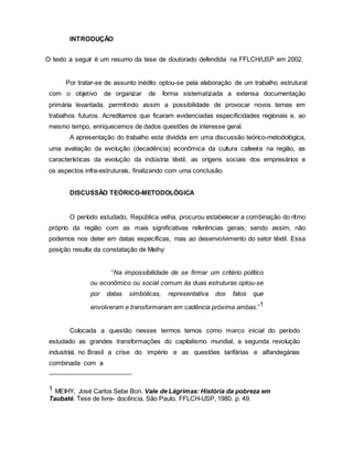 INTRODUÇÃO
O texto a seguir é um resumo da tese de doutorado defendida na FFLCH/USP em 2002.
Por tratar-se de assunto inédito optou-se pela elaboração de um trabalho estrutural
com o objetivo de organizar de forma sistematizada a extensa documentação
primária levantada, permitindo assim a possibilidade de provocar novos temas em
trabalhos futuros. Acreditamos que ficaram evidenciadas especificidades regionais e, ao
mesmo tempo, enriquecemos de dados questões de interesse geral.
A apresentação do trabalho esta dividida em uma discussão teórico-metodológica,
uma avaliação da evolução (decadência) econômica da cultura cafeeira na região, as
características da evolução da indústria têxtil, as origens sociais dos empresários e
os aspectos infra-estruturais, finalizando com uma conclusão.
DISCUSSÃO TEÓRICO-METODOLÓGICA
O período estudado, República velha, procurou estabelecer a combinação do ritmo
próprio da região com as mais significativas referências gerais; sendo assim, não
podemos nos deter em datas específicas, mas ao desenvolvimento do setor têxtil. Essa
posição resulta da constatação de Meihy:
“Na impossibilidade de se firmar um critério político
ou econômico ou social comum às duas estruturas optou-se
por datas simbólicas, representativa dos fatos que
envolveram e transformaram em cadência próxima ambas.”1
Colocada a questão nesses termos temos como marco inicial do período
estudado as grandes transformações do capitalismo mundial, a segunda revolução
industrial, no Brasil a crise do império e as questões tarifárias e alfandegárias
combinada com a
1 MEIHY, José Carlos Sebe Bon. Vale de Lágrimas: História da pobreza em
Taubaté. Tese de livre- docência, São Paulo, FFLCH-USP, 1980. p. 49.
 