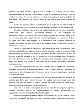 decadência da cultura cafeeira na região do Vale do Paraíba e sua inserção junto aos centros
mais desenvolvidos do país pela construção da Estrada de Ferro Central do Brasil. O final do
período é marcado pela crise do capitalismo mundial, simbolizado pela quebra da Bolsa de
Nova Iorque, pela revolução de 1930 no Brasil e pela consolidação da indústria têxtil na
região.
Quanto aos aspectos teóricos, consideramos que o surgimento da indústria têxtil no
Brasil está relacionado com o advento da Segunda Revolução Industrial, no final do século XIX.
Os países periféricos cujo comércio de produtos básicos com os países capitalistas
centrais eram mais intensos, possibilitando a formação de um contingente de
consumidores elevado e grandes núcleos urbanos experimentaram uma mudança qualitativa no
seu comércio exterior. Houve a partir de então uma maior participação nas importações de bens
de capital, com maior valor agregado, e a transferência para os países periféricos da
produção de produtos de bens de consumo não duráveis, sendo o setor têxtil o primeiro a
vivenciar essa situação.
Portanto, o crescimento econômico do país nesse período teve, primeiramente, como
setor dinâmico do sistema, a expansão do setor cafeeiro, formando o núcleo de uma economia de
mercado interno, que dinamizou os efeitos de crescimento. Furtado, após analisar o fluxo da
renda na economia brasileira, à luz do aumento da importância relativa do setor assalariado
como base do mercado interno conclui que “o aumento da renda se realiza, portanto, em duas
etapas: Em primeiro lugar graças ao crescimento das exportações e, em segundo, pelo efeito
multiplicador interno.”
Sendo assim, os gastos de consumo, antes orientados para as importações, passama ser
produzidos internamente. É interessante observar que o conhecimento da quantidade de
importações de determinados produtos de consumo é uma informação relevante para o estímulo
ao investimento interno.
As considerações acima indicam que adotamos os efeitos de encadeamento de consumo e de
produção para frente para atender ao setor do produto básico como responsáveis pela
instalação das indústrias têxteis na região. Levamos em conta também os efeitos fiscais,
considerando as políticas locais de atração de indústrias.
Acrescenta-se a isso o pressuposto de que as duas frações burguesas, agrária e
industrial, mantinham relações de complementaridade e conflito, principalmente nos
aspectos infra-estruturais e nas políticas fiscal e alfandegária.
Quanto às desigualdades regionais pode-se explicá-las pelo princípio de causação circular
e cumulativa de Myrdal.5 Na análise do autor, o sistema capitalista desenvolve-se produzindo
 