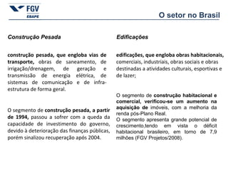 O segmento de  construção habitacional e comercial, verificou-se um aumento na aquisição de  imóveis, com a melhoria da renda pós-Plano Real.  O segmento apresenta grande potencial de crescimento,tendo em vista o déficit habitacional brasileiro, em torno de 7,9 milhões (FGV Projetos/2008). Construção Pesada edificações, que engloba obras habitacionais, comerciais, industriais, obras sociais e obras destinadas a atividades culturais, esportivas e de lazer;  construção pesada, que engloba vias de transporte,  obras de saneamento, de irrigação/drenagem, de geração e transmissão de energia elétrica, de sistemas de comunicação e de infra-estrutura de forma geral. O segmento de  construção pesada, a partir de 1994,  passou a sofrer com a queda da capacidade de investimento do governo, devido à deterioração das finanças públicas, porém sinalizou recuperação após 2004. Edificações O setor no Brasil 