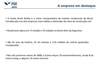 O setor de construção não é tipicamente exportador, mas, devido ao baixo crescimento econômico dos últimos anos, as empresas  passaram a buscar novos mercados para compensar a queda das grandes obras no setor. A empresa em destaque A Cyrela Brazil Realty é a maior incorporadora de imóveis residenciais do Brasil. Considerada uma das empresas mais sólidas e admiradas do setor da construção civil Atualmente opera em 17 estados e 55 cidades no Brasil além da Argentina São 45 anos de história, 35 mil clientes e 7,25 milhões de metros quadrados incorporados Nos três primeiros meses de 2008, a Cyrela lançou 19 empreendimentos, sendo 8 da marca Living, e adquiriu 16 novos terrenos 