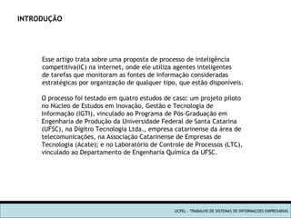 INTRODUÇÃO Esse artigo trata sobre uma proposta de processo de inteligência competitiva(IC) na internet, onde ele utiliza agentes inteligentes de tarefas que monitoram as fontes de informação consideradas estratégicas por organização de qualquer tipo, que estão disponíveis. UCPEL - TRABALHO DE SISTEMAS DE INFORMAÇOES EMPRESARIAS O processo foi testado em quatro estudos de caso: um projeto piloto no Núcleo de Estudos em Inovação, Gestão e Tecnologia de Informação (IGTI), vinculado ao Programa de Pós-Graduação em Engenharia de Produção da Universidade Federal de Santa Catarina  (UFSC), na Dígitro Tecnologia Ltda., empresa catarinense da área de telecomunicações, na Associação Catarinense de Empresas de Tecnologia (Acate); e no Laboratório de Controle de Processos (LTC), vinculado ao Departamento de Engenharia Química da UFSC. 